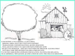 E ENCONTROU A VACA MIMOSA, LÁ NO CURRAL.
_ BOM DIA, AMIGA. QUE É QUE VOCÊ ESTÁ FAZENDO?
_ TRABALHANDO. FAZENDO MANTEIGA, QUEIJO, REQUEIJÃO.
_ PUXA, QUANTA COISA! E EU AQUI COM TANTA FOME QUE ACHO
ATÉ QUE VOU DESMAIAR... SERÁ QUE VOCÊ PODIA ME ARRANJAR ALGUMA COISA?
_ ESTÁ BEM. TOME TRÊS QUEIJOS E QUATRO LITROS DE LEITE.
E LÁ SE FOI CAMILÃO PELA ESTRADA COM SUA CESTA. NA CESTA UMA MELANCIA,
DUAS ABÓBORAS, TRÊS QUEIJOS, QUATRO LITROS DE LEITE. POR CIMA O GUARDANAPO.
 