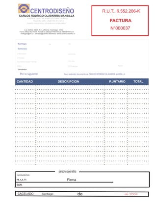 CANTIDAD DESCRIPCION P.UNTARIO TOTAL
Santiago. de de
Señor(es):
Direccion: comuna
Ciudad:
Condicionesde Venta: Ch Dia
Giro: N°Cheque:
Vendedor:
R.U.T
Fonos
O Compras
Guia N°
Banco
Por lo siguiente Favor extender documento de CARLOS RODRIGO OLAVARRIA MANSILLA
DISEÑO Y VENTA DE MUEBLES DISEÑO GRAFICO
PAGINAS WEB, TARJETAS DE VISITA
DISEÑO INDUSTRIALY ESPACIOS INTERIORES
CARLOS RODRIGO OLAVARRIA MANSILLA
CENTRODISEÑO R.U.T.. 6.552.206-K
FACTURA
N°000037Los Grillos 5633- A- La Reina- Santiago- Chile
Fono (562) 5821644- FonoFax (562)2778518 Cel (569)9794423
rodrigoo@mi.cl - Ventas@centro-diseñocl- www.centro-diseño.cl
Firma
persona que retira
NOMBRE:
R.U.T:
SON:
SantiagoCACELADO de de 2004
 