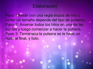 Elaboracion
Elaboración
Paso 1:Medir con una regla trozos de hilo y
cortar (el tamaño depende del tipo de pulsera)
Paso 2: Amarrar todos los hilos en una de las
puntas y luego comenzar a hacer la pulsera.
Paso 3: Terminada la pulsera se le hace un
nudo al final, y listo.
 