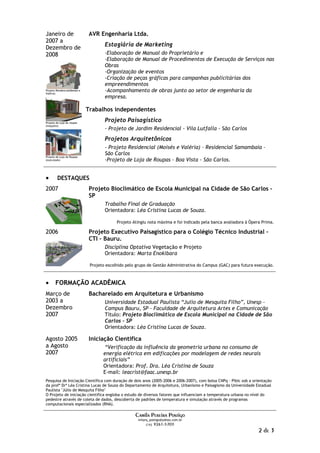 Janeiro de                     AVR Engenharia Ltda.
2007 a
                                       Estagiária de Marketing
Dezembro de
2008                                   -Elaboração de Manual do Proprietário e
                                       -Elaboração de Manual de Procedimentos de Execução de Serviços nas
                                       Obras
                                       -Organização de eventos
                                       -Criação de peças gráficas para campanhas publicitárias dos
                                       empreendimentos
Projeto Residencial(Moisés e
Valéria)
                                       -Acompanhamento de obras junto ao setor de engenharia da
                                       empresa.

                               Trabalhos independentes

Projeto de Loja de roupas
                                       Projeto Paisagístico
(maquete)
                                       - Projeto de Jardim Residencial - Vila Lutfalla - São Carlos
                                       Projetos Arquitetônicos
                                       - Projeto Residencial (Moisés e Valéria) – Residencial Samambaia –
                                       São Carlos
Projeto de Loja de Roupas
(executado)                            -Projeto de Loja de Roupas - Boa Vista - São Carlos.


•        DESTAQUES
2007                           Projeto Bioclimático de Escola Municipal na Cidade de São Carlos –
                               SP
                                       Trabalho Final de Graduação
                                       Orientadora: Léa Cristina Lucas de Souza.

                                             Projeto Atingiu nota máxima e foi indicado pela banca avaliadora à Ópera Prima.

2006                           Projeto Executivo Paisagístico para o Colégio Técnico Industrial –
                               CTI – Bauru.
                                       Disciplina Optativa Vegetação e Projeto
                                       Orientadora: Marta Enokibara

                                Projeto escolhido pelo grupo de Gestão Administrativa do Campus (GAC) para futura execução.



•      FORMAÇÃO ACADÊMICA
Março de                       Bacharelado em Arquitetura e Urbanismo
2003 a                                 Universidade Estadual Paulista “Julio de Mesquita Filho”, Unesp -
Dezembro                               Campus Bauru, SP - Faculdade de Arquitetura Artes e Comunicação
2007                                   Título: Projeto Bioclimático de Escola Municipal na Cidade de São
                                       Carlos – SP
                                       Orientadora: Léa Cristina Lucas de Souza.

Agosto 2005                    Iniciação Científica
a Agosto                               “Verificação da influência da geometria urbana no consumo de
2007                                  energia elétrica em edificações por modelagem de redes neurais
                                      artificiais”
                                      Orientadora: Prof. Dra. Léa Cristina de Souza
                                      E-mail: leacrist@faac.unesp.br
Pesquisa de Iniciação Científica com duração de dois anos (2005-2006 e 2006-2007), com bolsa CNPq - Pibic sob a orientação
da profª Drª Léa Cristina Lucas de Souza do Departamento de Arquitetura, Urbanismo e Paisagismo da Universidade Estadual
Paulista "Júlio de Mesquita Filho"
O Projeto de iniciação cientifica engloba o estudo de diversos fatores que influenciam a temperatura urbana no nível do
pedestre através de coleta de dados, descoberta de padrões de temperatura e simulação através de programas
computacionais especializados (RNA).

                                                      Camila Pereira Postigo
                                                       milarq_postigo@yahoo.com.br
                                                            (16) 9261-5703

                                                                                                                    2 de 3
 