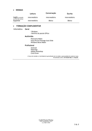 •   IDIOMAS
                             Leitura                       Conversação                          Escrita

Inglês (cursando        Intermediária                      Intermediária                    Intermediária
no CNA São Carlos)
Espanhol                Intermediária                            Básica                          Básica


•    FORMAÇÃO COMPLEMENTAR
Informática          Geral
                             - Windows
                             - Domínio do pacote Office
                     Multimídia
                             -Panorama Maker
                             -Sony Picture Package Auto Slide
                             -Windows Movie Maker
                     Profissional
                             -Autocad
                             -SketchUp
                             -Adobe Photoshop
                             -Corel Draw
                        A força de vontade e a facilidade de aprendizado tem me dado a oportunidade de explorar novas
                                                                        ferramentas como o 3D Studio Max e o ArqCad.




                                            Camila Pereira Postigo
                                              milarq_postigo@yahoo.com.br
                                                   (16) 9261-5703

                                                                                                             3 de 3
 