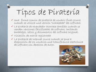 Tipos de Piratería
 Una forma común de piratería de usuario final ocurre
cuando se utiliza una versión "crackeada" del software.
 La piratería de revendedor acontece también cuando se
venden versiones falsificadas de software, imitando
embalajes, sellos y documentos del software original.
 Violación de marca registrada
 La piratería de Internet ocurre cuando se pone a
disposición de los usuarios una transferencia electrónica
de software con derechos de autor.
 