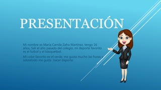 PRESENTACIÓN
Mi nombre es María Camila Zafra Martínez, tengo 16
años, Salí el año pasado del colegio, mi deporte favorito
es el futbol y el básquetbol.
Mi color favorito es el verde, me gusta mucho las frutas y
sobretodo me gusta hacer deporte.