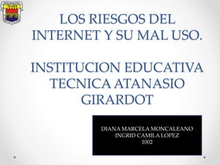 LOS RIESGOS DEL
INTERNET Y SU MAL USO.
INSTITUCION EDUCATIVA
TECNICA ATANASIO
GIRARDOT
DIANA MARCELA MONCALEANO
INGRID CAMILA LOPEZ
1002
 