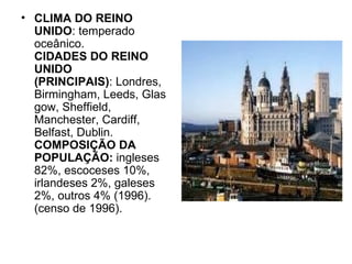 CLIMA DO REINO UNIDO : temperado oceânico. CIDADES DO REINO UNIDO (PRINCIPAIS) : Londres, Birmingham, Leeds, Glasgow, Sheffield, Manchester, Cardiff, Belfast, Dublin. COMPOSIÇÃO DA POPULAÇÃO:  ingleses 82%, escoceses 10%, irlandeses 2%, galeses 2%, outros 4% (1996).  (censo de 1996).  
