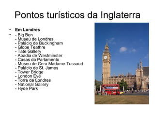 Pontos turísticos da Inglaterra Em Londres - Big Ben - Museu de Londres - Palácio de Buckingham - Globe Teathre - Tate Gallery - Abadia de Westminster - Casas do Parlamento - Museu de Cera Madame Tussaud - Palácio de St. James - Tower Bridge - London Eye - Torre de Londres - National Gallery - Hyde Park 