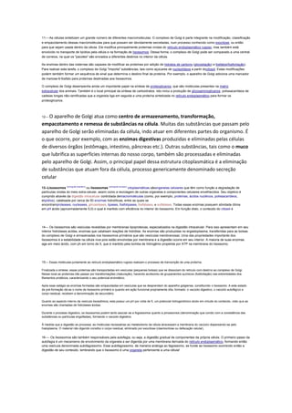 11----As células sintetizam um grande número de diferentes macromoléculas. O complexo de Golgi é parte integrante na modificação, classificação
e empacotamento dessas macromoléculas para que possam ser devidamente secretadas, num processo conhecido como exocitose, ou então
para que sejam usada dentro da célula. Ele modifica principalmente proteínas vindas do retículo endoplasmático rugoso, mas também está
envolvido no transporte de lipídios pela célula e na formação de lisossomos. Dessa forma, o complexo de Golgi pode ser comparado a uma central
de correios, na qual os "pacotes" são enviados a diferentes destinos no interior da célula.
As enzimas dentro das cisternas são capazes de modificar as proteínas por adição de hidratos de carbono (glicosilação) e fosfatos(fosforilação).
Para realizar esta tarefa, o complexo de Golgi "importa" substâncias, tais como açúcares de nucleotídeos a partir docitosol. Estas modificações
podem também formar um sequência de sinal que determina o destino final da proteína. Por exemplo, o aparelho de Golgi adiciona uma marcador
de manose-6-fosfato para proteínas destinadas aos lisossomos.
O complexo de Golgi desempenha ainda um importante papel na síntese de proteoglicanos, que são moléculas presentes na matriz
extracelular dos animais. Também é o local principal da síntese de carboidratos. Isto inclui a produção de glicosaminoglicanos, polissacarídeos de
cadeias longas não-ramificadas que a organela liga em seguida a uma proteína sintetizada no retículo endoplasmático para formar os
proteoglicanos.

O aparelho de Golgi atua como centro de armazenamento, transformação,
empacotamento e remessa de substâncias na célula. Muitas das substâncias que passam pelo
aparelho de Golgi serão eliminadas da célula, indo atuar em diferentes partes do organismo. É
o que ocorre, por exemplo, com as enzimas digestivas produzidas e eliminadas pelas células
de diversos órgãos (estômago, intestino, pâncreas etc.). Outras substâncias, tais como o muco
que lubrifica as superfícies internas do nosso corpo, também são processadas e eliminadas
pelo aparelho de Golgi. Assim, o principal papel dessa estrutura citoplasmática é a eliminação
de substâncias que atuam fora da célula, processo genericamente denominado secreção
celular
12---

13--Lisossomos (português brasileiro) ou lisossomas (português europeu) citoplasmáticas sãoorganelas celulares que têm como função a degradação de
partículas vindas do meio extra-celular, assim como a reciclagem de outras organelas e componentes celulares envelhecidos. Seu objetivo é
cumprido através da digestão intracelular controlada demacromoléculas (como, por exemplo, proteínas, ácidos nucléicos, polissacarídeos,
elipídios), catalisada por cerca de 50 enzimas hidrolíticas, entre as quais se
encontramproteases, nucleases, glicosidases, lipases, fosfolipases, fosfatases, e sulfatases. Todas essas enzimas possuem atividade ótima
em pH ácido (aproximadamente 5,0) o qual é mantido com eficiência no interior do lisossomo. Em função disto, o conteúdo do citosol é

14--- Os lisossomos são vesículas revestidas por membranas lipoproteicas, especializados na digestão intracelular. Para isso apresentam em seu
interior hidrolases acidas, enzimas que catalisam reações de hidrólise. As enzimas são produzidas no ergastoplasma, transferidas para as bolsas
do complexo de Golgi e armazenadas nos lisossomos primários que são vesículas membranosas. Uma das propriedades importante dos
lisossomos é a estabilidade na célula viva pois estão envolvidas por membrana e a digestão ocorre em seu interior. A maioria de suas enzimas
age em meio ácido, com ph em torno de 5, que é mantido pela bomba de hidrogênio propelida por ATP na membrana do lisossomo.

15--- Essas moléculas juntamente ao retículo endoplasmático rugoso realizam o processo de transcrição de uma proteína.
Finalizada a síntese, essas proteínas são transportadas em vesículas (pequenas bolsas) que se dissociam do retículo com destino ao complexo de Golgi.
Nesse local as proteínas irão passar por transformações (maturação), havendo acréscimo de grupamentos químicos (fosforilação) nas extremidades dos
filamentos protéicos, caracterizando o seu potencial enzimático.
Após esse estágio as enzimas formadas são empacotadas em vesículas que se desprendem do aparelho golgiense, constituindo o lisossomo. A este estado
de pré-formação dá-se o nome de lisossomo primário e quando em ação funcional propriamente dita, formado: o vacúolo digestivo, o vacúolo autofágico e
corpo residual, recebem a denominação de secundário.
Quanto ao aspecto interno da vesícula lisossômica, esta possui um pH por volta de 5, um potencial hidrogeniônico ácido em virtude do conteúdo, visto que as
enzimas são chamadas de hidrolases ácidas.
Durante o processo digestivo, os lisossomos podem tanto asociar-se a fogossomos quanto a pinossomos (denominação que condiz com a consistência das
substâncias ou partículas engolfadas), formando o vacúolo digestivo.
À medida que a digestão se processa, as moléculas necessárias ao metabolismo da célula atravessam a membrana do vacúolo dispersando-se pelo
hialoplasma. O material não digerido constitui o corpo residual, eliminado por exocitose (clasmocitose ou defecação celular).

16---- Os lisossomos são também responsáveis pela autofagia, ou seja, a digestão gradual de componentes da própria célula. O primeiro passo da
autofagia é um mecanismo de envolvimento da organela a ser digerida por uma membrana derivada do retículo endoplasmático, formando então
uma vesícula denominada autofagossomo. Esse autofagossomo, de maneira análoga ao fagossomo, se funde ao lisossomo ocorrendo então a
digestão de seu conteúdo. lembrando que o lisossomo é uma organela pertencente a uma célula!

 