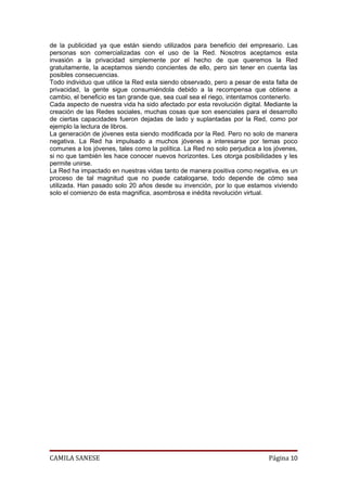 de la publicidad ya que están siendo utilizados para beneficio del empresario. Las
personas son comercializadas con el uso de la Red. Nosotros aceptamos esta
invasión a la privacidad simplemente por el hecho de que queremos la Red
gratuitamente, la aceptamos siendo concientes de ello, pero sin tener en cuenta las
posibles consecuencias.
Todo individuo que utilice la Red esta siendo observado, pero a pesar de esta falta de
privacidad, la gente sigue consumiéndola debido a la recompensa que obtiene a
cambio, el beneficio es tan grande que, sea cual sea el riego, intentamos contenerlo.
Cada aspecto de nuestra vida ha sido afectado por esta revolución digital. Mediante la
creación de las Redes sociales, muchas cosas que son esenciales para el desarrollo
de ciertas capacidades fueron dejadas de lado y suplantadas por la Red, como por
ejemplo la lectura de libros.
La generación de jóvenes esta siendo modificada por la Red. Pero no solo de manera
negativa. La Red ha impulsado a muchos jóvenes a interesarse por temas poco
comunes a los jóvenes, tales como la política. La Red no solo perjudica a los jóvenes,
si no que también les hace conocer nuevos horizontes. Les otorga posibilidades y les
permite unirse.
La Red ha impactado en nuestras vidas tanto de manera positiva como negativa, es un
proceso de tal magnitud que no puede catalogarse, todo depende de cómo sea
utilizada. Han pasado solo 20 años desde su invención, por lo que estamos viviendo
solo el comienzo de esta magnifica, asombrosa e inédita revolución virtual.




CAMILA SANESE                                                              Página 10
 