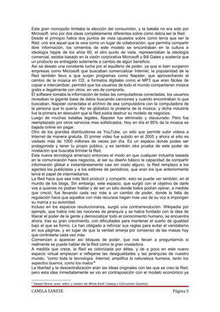 Este gran monopolio limitaba la elección del consumidor, y la batalla no era solo por
Microsoft, sino por dos ideas completamente diferentes sobre como debía ser la Red.
Desde el principio había dos puntos de vista opuestos sobre como tenía que ser la
Red: uno era aquel que la veía como un lugar de colaboración, que permitía compartir
libre información, los cimientos de este modelo se encontraban en la cultura e
ideología hippie de los años 60; el otro punto de vista, representaban la ideología
comercial, estaba basado en la visión corporativa Microsoft y Bill Gates y sostenía que
un producto es entregado solamente a cambio de algún beneficio.
Así se desato una constante lucha por el equilibrio de poder, ya que si bien surgieron
empresas como Microsoft que buscaban comercializar Internet, la popularidad de la
Red también llevo a que surjan programas como Napster, que aprovechando el
cambio de la música en CD, a formatos digitales como el MP3 que eran fáciles de
copiar e intercambiar, permitió que los usuarios de todo el mundo compartieran música
gratis e ilegalmente con otros, en ves de comprarla.
El software tomaba la información de todas las computadoras conectadas, los usuarios
revisaban la gigante base de datos buscando canciones y cuando encontraban lo que
buscaban, Napster conectaba el archivo de esa computadora con la computadora de
la persona que lo quería. Así se globalizo la piratería de la música, y dicha industria
fue la primera en descubrir que la Red podía destruir su modelo de negocios.
Luego de muchas batallas legales, Napster fue eliminado y clausurado. Pero fue
reemplazado por otros servicios mas sofisticados. Hoy en día el 95% de la música es
bajada online sin pagar.
Otro de los grandes distribuidores es YouTube, un sitio que permite subir videos a
Internet de manera gratuita. El primer video fue subido en el 2005 y ahora el sitio es
visitado más de 1000 millones de veces por día. Es un espacio donde podes ser
protagonista y tener tu propio público, y es también otra prueba de este poder de
nivelación que buscaba brindar la Red.
Esta nueva tecnología amenazo entonces el modo en que cualquier industria basada
en la comunicación hace negocios, al ser su diseño básico la capacidad de compartir
información global e instantáneamente casi sin costo alguno, la Red remplazo a los
agentes los publicistas y a los editores de periódicos, que eran los que anteriormente
tenía el papel de intermediarios.
La Red hace que sea más fácil producir y compartir, esto se puede ver también, en el
mundo de los blogs, Sin embargo, este espacio, que surgió con el objetivo de darle
vos a quienes no podían hablar y de ser un sitio donde todos podían opinar, a medida
que creció, fue llevando cada vez más a un cambio de poder, donde la falta de
regulación hace que aquellos con más recursos hagan mas uso de su voz e impongan
su marca y su autoridad.
Incluso en los espacios revolucionarios, surgió una contrarrevolución. Wikipedia por
ejemplo, que había roto las nociones de jerarquía y se había fundado con la idea de
liberar el poder de la gente y democratizar todo el conocimiento humano, se encuentra
ahora, tras su gran crecimiento, con dificultades para mantener el sueño de igualdad
bajo el que se formo. La han obligado a reforzar sus reglas para evitar el vandalismo
en sus páginas, y en lugar de que la verdad emerja por consenso de las masas hay
que controlarla cada vez más.
Comienzan a aparecer así bloques de poder, que nos llevan a preguntarnos si
realmente se puede hablar de la Red como la gran niveladora.
A medida que crece, la Red es colonizada por élites, y de a poco en este nuevo
espacio virtual empiezan a reflejarse las desigualdades y las jerarquías de nuestro
mundo, “como toda la tecnología, Internet, amplifica la naturaleza humana, tanto los
aspectos buenos, como los malos”5
La libertad y la descentralización eran las ideas originales con las que se creo la Red,
pero esta idea inmediatamente se vio en contraposición con el modelo económico ya

5
    Stewart Brand, autor, editor y creador del Whole Earth Catalog y CoEvolution Quarterly

CAMILA SANESE                                                                                Página 5
 