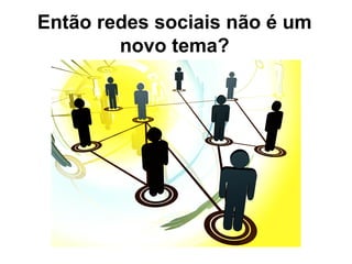 Então redes sociais não é um
novo tema?
 