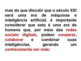 mas do que discutir que o século XXI
será uma era de máquinas e
inteligência artificial, é importante
considerar que esta é uma era de
homens que, por meio das redes
sociais digitais, podem cooperar,
colaborar e combinar suas
inteligências, gerando um
conhecimento em rede.
 