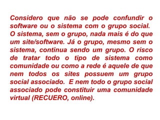 Considero que não se pode confundir o
software ou o sistema com o grupo social.
O sistema, sem o grupo, nada mais é do que
um site/software. Já o grupo, mesmo sem o
sistema, continua sendo um grupo. O risco
de tratar todo o tipo de sistema como
comunidade ou como a rede é aquele de que
nem todos os sites possuem um grupo
social associado. E nem todo o grupo social
associado pode constituir uma comunidade
virtual (RECUERO, online).
 