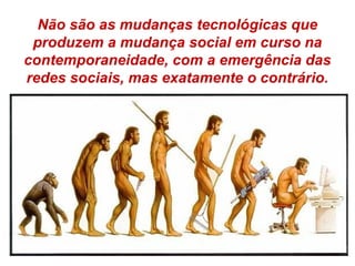 Não são as mudanças tecnológicas que
produzem a mudança social em curso na
contemporaneidade, com a emergência das
redes sociais, mas exatamente o contrário.
 