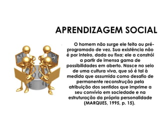 APRENDIZAGEM SOCIAL
O homem não surge ele feito ou pré-
programado de vez. Sua existência não
é por inteiro, dada ou fixa; ele a constrói
a partir de imensa gama de
possibilidades em aberto. Nasce no seio
de uma cultura viva, que só é tal à
medida que assumida como desafio de
permanente reconstrução pela
atribuição dos sentidos que imprime a
seu convívio em sociedade e na
estruturação da própria personalidade
(MARQUES, 1995, p. 15).
 