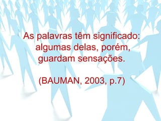 As palavras têm significado:
algumas delas, porém,
guardam sensações.
(BAUMAN, 2003, p.7)
 