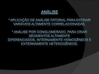 ANÁLISE* aplicação de análise fatorial para extrair variáveis altamente correlacionadas, * análise por conglomerado, para criar segmentos altamente diferenciados, internamente homogêneos e externamente heterogêneos.