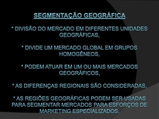 SEGMENTAÇÃO GEOGRÁFICA * divisão do mercado em diferentes unidades geográficas, * divide um mercado global em grupos homogêneos,* podem atuar em um ou mais mercados geográficos,* as diferenças regionais são consideradas,* As regiões geográficas podem ser usadas para segmentar mercados para esforços de marketing especializados. 