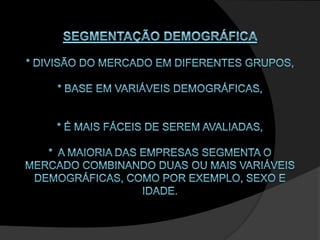 SEGMENTAÇÃO DEMOGRÁFICA * divisão do mercado em diferentes grupos,* base em variáveis demográficas, * É mais fáceis de serem avaliadas,*  A maioria das empresas segmenta o mercado combinando duas ou mais variáveis demográficas, como por exemplo, sexo e idade. 