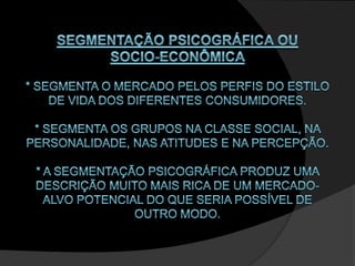SEGMENTAÇÃO PSICOGRÁFICA OU SOCIO-ECONÔMICA * Segmenta o mercado pelos perfis do estilo de vida dos diferentes consumidores. * Segmenta os grupos na classe social, na personalidade, nas atitudes e na percepção. * A segmentação psicográfica produz uma descrição muito mais rica de um mercado-alvo potencial do que seria possível de outro modo. 