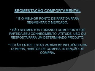 SEGMENTAÇÃO COMPORTAMENTAL * É o melhor ponto de partida para segmentar o mercado. * São segmentos tomando como ponto de partida seu conhecimento, atitude, uso ou resposta para um determinado produto. * Estão entre estas variáveis: Influência na compra, hábitos de compra, intenção de compra. 