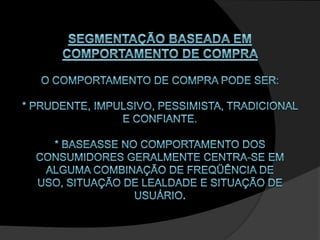 SEGMENTAÇÃO BASEADA EM COMPORTAMENTO DE COMPRA O comportamento de compra pode ser: * prudente, impulsivo, pessimista, tradicional e confiante. * baseasse no comportamento dos consumidores geralmente centra-se em alguma combinação de freqüência de uso, situação de lealdade e situação de usuário. 