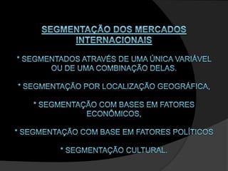 SEGMENTAÇÃO DOS MERCADOS INTERNACIONAIS * segmentados através de uma única variável ou de uma combinação delas. * Segmentação por localização geográfica, * Segmentação com bases em fatores econômicos, * Segmentação com base em fatores políticos * Segmentação cultural. 