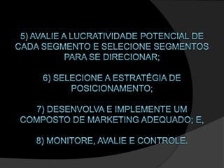 5) Avalie a lucratividade potencial de cada segmento e selecione segmentos para se direcionar; 6) Selecione a estratégia de posicionamento; 7) Desenvolva e implemente um composto de marketing adequado; e,8) Monitore, Avalie e Controle. 