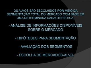 Os alvos são escolhidos por meio da segmentação total do mercado com base em uma determinada característica.- Análise de informações disponíveis sobre o mercado- Hipóteses para segmentação- Avaliação dos segmentos- Escolha de mercados-alvo. 