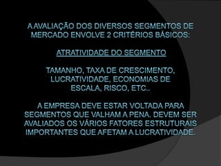 A avaliação dos diversos segmentos de mercado envolve 2 critérios básicos: Atratividade do segmento tamanho, taxa de crescimento, lucratividade, economias de escala, risco, etc.. A empresa deve estar voltada para segmentos que valham a pena. Devem ser avaliados os vários fatores estruturais importantes que afetam a lucratividade. 
