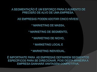  A segmentação é um esforço para o aumento de precisão de alvo de uma empresa. as empresas podem adotar cinco níveis:* marketing de massa, * marketing de segmento,* marketing de nicho, * marketing local e * marketing individual. É importante para  as empresas definirem segmentos específicos para se direcionar, pois desta maneira a empresa ganhará vantagem competitiva. 