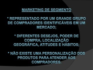 Marketing de Segmento* Representado por um grande grupo de compradores identificáveis em um mercado;* Diferentes desejos, poder de compra, localização geográfica, atitudes e hábitos;* Não existe uma personalização dos produtos para atender aos compradores.