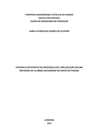 PONTIFÍCIA UNIVERSIDADE CATÓLICA DO PARANÁ
ESCOLA POLITÉCNICA
CURSO DE ENGENHARIA DE PRODUÇÃO
CAMILA APARECIDA SOARES DE OLIVEIRA
CONTROLE ESTATÍSTICO DE PROCESSO (CEP): IMPLANTAÇÃO EM UMA
REFUSORA DE ALUMÍNIO SECUNDÁRIO NO NORTE DO PARANÁ
LONDRINA
2016
 