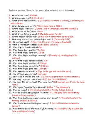 Read these questions. Choose the right answer below and write it next to the question.
1. What is your name? Michael
2. Where are you from? O (I’m Irish.)
3. What is your hometown like? D (It is small, but there is a library, a swimming pool
and a cinema.)
4. When did you come here? C (I first came here in 2008.)
5. Where do you live here? Q (Here I live in Cerdanyola, near the town hall.)
6. What is your mother’s name? Laura
7. What is your father’s name? T (My dad’s name’s Patrick.)
8. Where do your parents live? E (They live in a small town called Dingle.)
9. How many brothers and sisters do you have? L (I’m an only child.)
10. Do you have a pet? F (Yes, I do. It’s a cat. Its name is Snowball.)
11. What is your favorite food? S (It’s pasta. I love it!)
12. What is your favorite drink? Cola
13. What foods don't you like? The Fish
14. What time do you wake up? 7:00 am
15. What time do you usually go shopping? K (I usually do the shopping in the
evening.)
16. What time do you have breakfast? 7:10
17. What time do you have lunch? 2:30 pm
18. What time do you have dinner? 10:00 pm
19. What time do you go to bed? 12:00 pm
20. What exercise do you do? A (I go to the gym and run in the park.)
21. How often do you exercise? Every day
22. Do you live in a house or a flat? G (I live in a big flat near the train station.)
23. How many bedrooms does it have? B (It has three bedrooms.)
24. How many TVs do you have? Where are they? H (I have got one. It is in the living
room.)
25. What’s your favourite TV programme? M (It’s “ The Simpsons”.)
26. What do you do? J (I’m a biology student at Trinity College, Dublin.)
27. What do you like doing in your free time? N (I like going for a walk with my
friends or listen to music.)
28. What time do children in your country start school? P (They start early in the
morning, at about 8 o’clock.)
29. What is the weather like in your country? I (It’s cold in winter and warm in
summer.)
30. What famous places are there in your country? R (The capital city is Dublin and
Cork is an important city.)
 