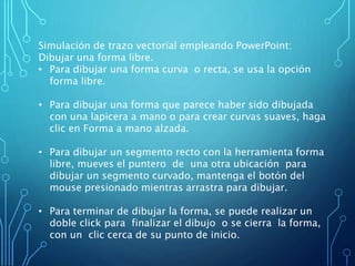 Simulación de trazo vectorial empleando PowerPoint:
Dibujar una forma libre.
• Para dibujar una forma curva o recta, se usa la opción
forma libre.
• Para dibujar una forma que parece haber sido dibujada
con una lapicera a mano o para crear curvas suaves, haga
clic en Forma a mano alzada.
• Para dibujar un segmento recto con la herramienta forma
libre, mueves el puntero de una otra ubicación para
dibujar un segmento curvado, mantenga el botón del
mouse presionado mientras arrastra para dibujar.
• Para terminar de dibujar la forma, se puede realizar un
doble click para finalizar el dibujo o se cierra la forma,
con un clic cerca de su punto de inicio.
 