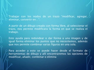 Trabajar con los nodos de un trazo “modificar, agregar,
eliminar, convertir en…”.
A partir de un dibujo creado con forma libre, al seleccionar el
trazo, nos permite modificara la forma en que se realiza el
trabajo.
Esto ayuda para redondear o dar forma a una imagen y de
igual forma eliminar los puntos que no necesitemos, además
que nos permite combinar varias figuras en una sola.
Para acceder a esto se puede hacer desde el formato de
herramientas de dibujo y allí encontraremos las opciones de
modificar, añadir, combinar o elimina
 
