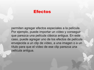 Efectos
permiten agregar efectos especiales a la película.
Por ejemplo, puede importar un vídeo y conseguir
que parezca una película clásica antigua. En este
caso, puede agregar uno de los efectos de película
envejecida a un clip de vídeo, a una imagen o a un
título para que el vídeo de ese clip parezca una
película antigua.
 