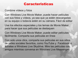 Caracteristicas
Combine vídeos y fotos
Con Windows Live Movie Maker, puede hacer películas
con sus fotos y vídeos, ya sea que ya estén descargadas
en su equipo o todavía estén en su cámara. Fácil de editar
Use los efectos especiales y los temas de Movie Maker
para hacer que sus películas se destaquen
Con Windows Live Movie Maker, puede editar películas
fácilmente. Comparta sus películas en línea
Con solo unos clics, comparta sus películas en sus sitios
de redes sociales favoritos, como YouTube y Facebook, o
súbalas a Windows Live Skydrive. Mire las películas con
amigos mientras conversa en Windows Live Messenger
 