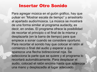 Insertar Otro Sonido
Para agregar música en el guión gráfico, hay que
pulsar en “Mostrar escala de tiempo” y arrastrarlo
al apartado audio/música. La música se mostrará
de una forma similar al programa audacity, es
decir, en ondas. El programa ofrece la posibilidad
de recortar el principio o el final de la misma y
desplazarla (en la barra de tiempo) para que
empiece a sonar cuando se considere oportuno.
Para recortar el sonido hay que colocar el ratón al
comienzo o final del audio y esperar a que
aparezca una flecha bidireccional roja. Se
selecciona la parte que se quiere y el programa lo
recortará automáticamente. Para desplazar el
audio, colocad el ratón encima hasta que aparezca
una mano y desplazadla al lugar adecuado.
 