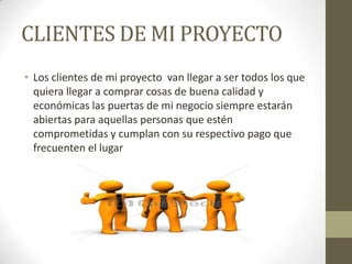 CLIENTES DE MI PROYECTO
• Los clientes de mi proyecto van llegar a ser todos los que
quiera llegar a comprar cosas de buena calidad y
económicas las puertas de mi negocio siempre estarán
abiertas para aquellas personas que estén
comprometidas y cumplan con su respectivo pago que
frecuenten el lugar

 