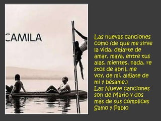 Las nuevas canciones
como (de que me sirve
la vida, dejarte de
amar, maya, entre tus
alas, mientes, nada, re
stos de abril, me
voy, de mi, aléjate de
mi y bésame.)
Las Nueve canciones
son de Mario y dos
más de sus cómplices
Samo y Pablo
 