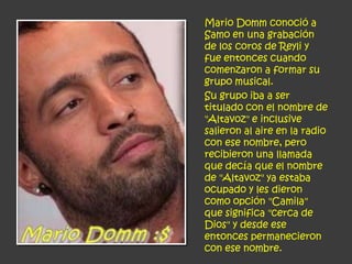 Mario Domm conoció a
Samo en una grabación
de los coros de Reyli y
fue entonces cuando
comenzaron a formar su
grupo musical.
Su grupo iba a ser
titulado con el nombre de
"Altavoz" e inclusive
salieron al aire en la radio
con ese nombre, pero
recibieron una llamada
que decía que el nombre
de "Altavoz" ya estaba
ocupado y les dieron
como opción "Camila"
que significa "cerca de
Dios" y desde ese
entonces permanecieron
con ese nombre.
 