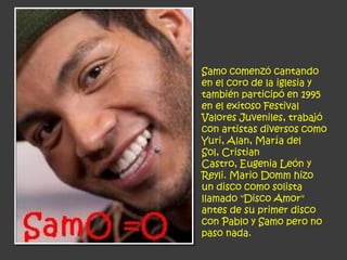 Samo comenzó cantando
en el coro de la iglesia y
también participó en 1995
en el exitoso Festival
Valores Juveniles, trabajó
con artistas diversos como
Yuri, Alan, María del
Sol, Cristian
Castro, Eugenia León y
Reyli. Mario Domm hizo
un disco como solista
llamado "Disco Amor"
antes de su primer disco
con Pablo y Samo pero no
paso nada.
 