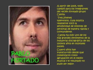A partir del 2005, todo
cambió para los integrantes
del recién formado grupo
Camila.
 Tres jóvenes
talentosos, cuya música
realmente tocó la
sensibilidad de millones de
personas de manera rápida y
contundente.
 Camila ha sido uno de los
más grandes fenómenos de la
industrial discográfica de los
últimos años en múltiples
países.
Cuatro años han
transcurrido desde que
comenzaron como
agrupación en el medio
musical y el resultado no
pudo ser mejor.
 