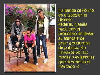 La banda se formo
en el 2005 en el
distrito
federal, Camila
nace con el
propósito de llevar
su mensaje de
amor a todo tipo
de público, sin
limitarse por las
modas o exigencias
que determina el
mercado =)…
 