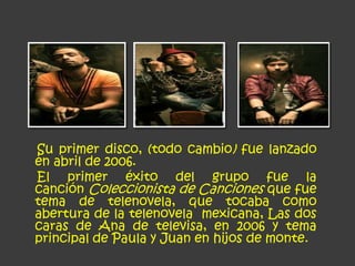 Su primer disco, (todo cambio) fue lanzado
en abril de 2006.
El primer éxito del grupo fue la
canción Coleccionista de Canciones que fue
tema de telenovela, que tocaba como
abertura de la telenovela mexicana, Las dos
caras de Ana de televisa, en 2006 y tema
principal de Paula y Juan en hijos de monte.
 