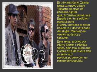 El trío mexicano Camila
lanza su nuevo álbum
‘Dejarte de amar‘ en
formato digital
que, exclusivamente para
España y en una edición
especial para
iTunes, contiene el disco
completo y dos versiones
del single ‘Mientes‘ en
versión acústica y
karaoke.
Este tema, escrito por
Mario Domm y Mónica
Vélez, deja muy claro que
Camila está de vuelta con
su sello muy
particular, pero con un
sonido enriquecido.
 