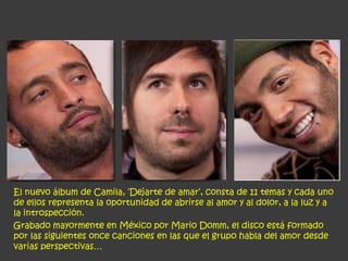 El nuevo álbum de Camila, ‘Dejarte de amar‘, consta de 11 temas y cada uno
de ellos representa la oportunidad de abrirse al amor y al dolor, a la luz y a
la introspección.
Grabado mayormente en México por Mario Domm, el disco está formado
por las siguientes once canciones en las que el grupo habla del amor desde
varias perspectivas…
 