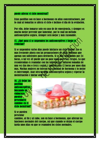 puede alterar el ciclo menstrual?
Estas pastillas son en base a hormonas en altas concentraciones, por
lo cual al tomarlas se altera el ciclo e incluso el día de la ovulación.
Por ello, debe tomarse solo en caso de de emergencia, y siempre es
mucho mejor prevenir que lamentar, por lo cual un método
anticonceptivo seguro, siempre será mejor y más razonable.
15. ¿Qué pasa si se suspenden los anticonceptivos y luego se
reinician?
Si se suspenden varios días puede iniciarse un ciclo ovular. Eso es
mas frecuente ahora con las preparaciones de dosis mínimas que
apenas son suficientes para detenerlo. Si se han suspendido por 24
horas, o tal vez 48 puede que no pase nada pero hay riesgos. Lo que
recomiendan es reanudar con las tabletas que faltaron tomadas de
una vez (las dos o tres) y seguir 1 tableta cada 12 horas por unos días
mas. Muchas mujeres no toleran esa cantidad de hormona y lo mejor
es interrumpir, usar otra medida anticonceptiva segura y esperar la
menstruación e iniciar otra vez.
16. ¿Al dejar las
pastillas
anticonceptivas,
buscando un
embarazo,
pueden
presentarse
cambios en el
ciclo menstrual?
Si se pueden
presentar
cambios, al fin y al cabo, son en base a hormonas, que alteran las
funciones normales del cuerpo, así que cuando se dejan el cuerpo
tarda unos días en que se reanuden los ciclos normales.

 
