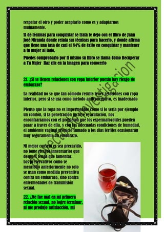 respetar el otro y poder aceptarlo como es y adaptarnos
mutuamente.
Si de técnicas para conquistar se trata te dejo con el libro de Juan
José Miranda donde relata sus técnicas para hacerlo, y donde afirma
que tiene una tasa de casi el 84% de éxito en conquistar y mantener
a tu mujer al lado.
Puedes comprobarlo por ti mismo su libro se llama Como Recuperar
a Tu Mujer Haz clic en la imagen para conocerlo

21. ¿Si se tienen relaciones con ropa interior puesta hay riesgo de
embarazo?
La realidad no se que tan cómodo resulte tener relaciones con ropa
interior, pero si se usa como método anticonceptivo, es inadecuado
Pienso que la ropa no es impermeable como si lo sería por ejemplo
un condón, si la penetración incluye eyaculación, nos
encontraríamos con el problema que los espermatozoides pueden
pasar a través de ella, y con las adecuadas condiciones de humedad,
el ambiente vaginal propicio sumado a los días fértiles ocasionarán
muy seguramente un embarazo.
Mi mejor consejo es sea precavido,
no tome riesgos innecesarios que
después tenga que lamentar.
Los preservativos como se
mencionó anteriormente no solo
se usan como medida preventiva
contra un embarazo, sino contra
enfermedades de transmisión
sexual.
22. ¿Me fue mal en mi primera
relación sexual, no logre terminar,
ni me produjo satisfacción, mi

 