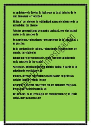 es un intento de develar la lucha que se da al interior de lo
que llamamos la “sociedad
Chilena” por obtener la legitimidad acerca del discurso de la
sexualidad. Los diversos
Agentes que participan de nuestra sociedad, son el principal
motor de la creación de
Concepciones, valoraciones y percepciones de la sexualidad y
su práctica.
En la producción de cultura, valoraciones y concepciones de
mundo, la religión ha
Jugado un rol preponderante, sobre todo por su influencia
en la creación de los estados
Nacionales, principalmente en América Latina. A partir de la
relación de lo religioso y lo
Político, diversas concepciones manifestadas en prácticas
sociales fueron creando formas
De pensar y de vivir coherentes con los mandatos religiosos.
Pero, a través del desarrollo de
Las ciencias, de la tecnología, las comunicaciones y la teoría
social, nuevas maneras de

 